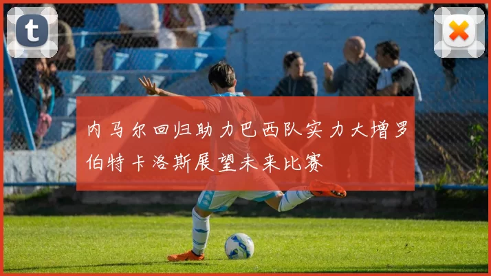内马尔回归助力巴西队实力大增罗伯特卡洛斯展望未来比赛