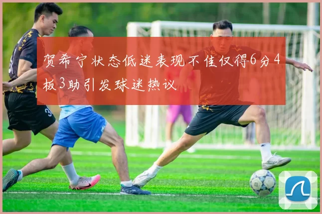 贺希宁状态低迷表现不佳仅得6分4板3助引发球迷热议