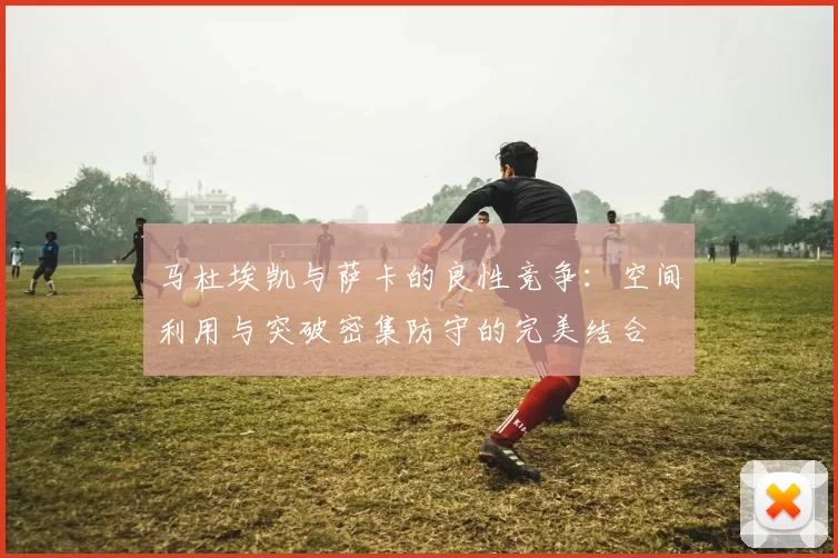 马杜埃凯与萨卡的良性竞争：空间利用与突破密集防守的完美结合