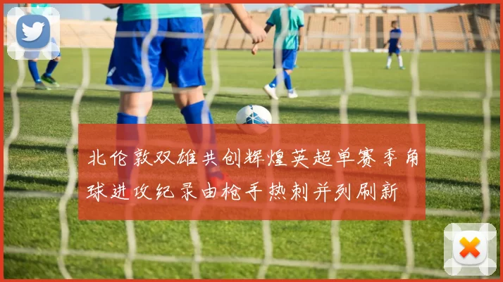 北伦敦双雄共创辉煌英超单赛季角球进攻纪录由枪手热刺并列刷新