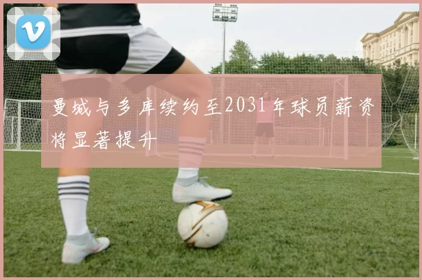 曼城与多库续约至2031年球员薪资将显著提升
