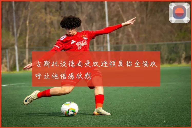古斯托谈德尚受欢迎程度称全场欢呼让他倍感欣慰