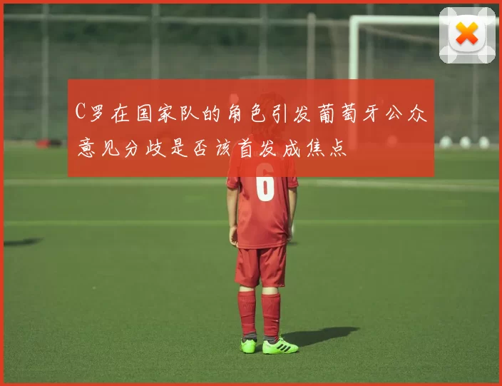 C罗在国家队的角色引发葡萄牙公众意见分歧是否该首发成焦点