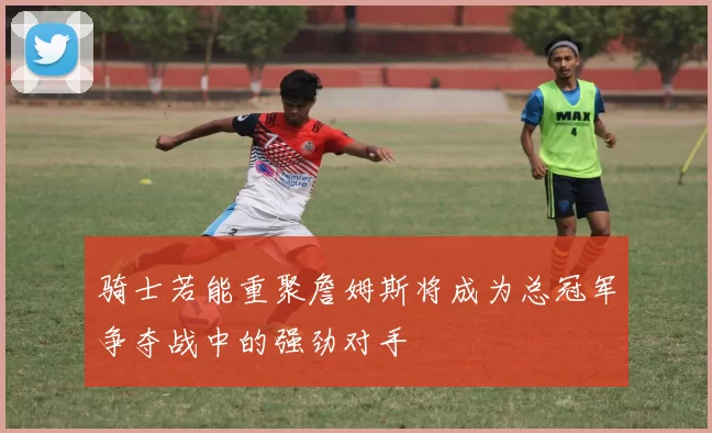 骑士若能重聚詹姆斯将成为总冠军争夺战中的强劲对手