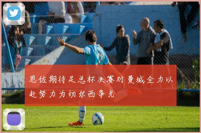 恩佐期待足总杯决赛对曼城全力以赴努力为切尔西争光