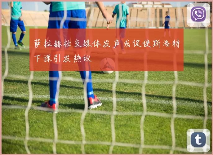 萨拉赫社交媒体发声或促使斯洛特下课引发热议