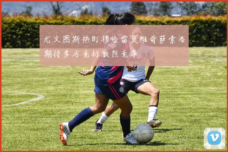 尤文图斯热盯穆哈雷莫维奇萨索洛期待多方竞标激烈竞争